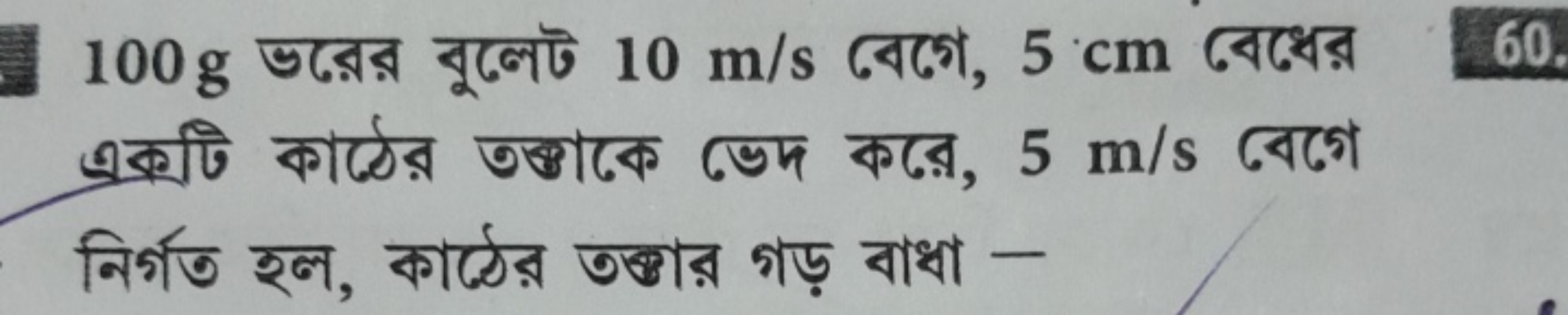 100 g ভরের বুলেট 10 m/s বেগে, 5 cm বেধের একটি কাঠের তৰ্ঠাকে ভেদ করে, 5