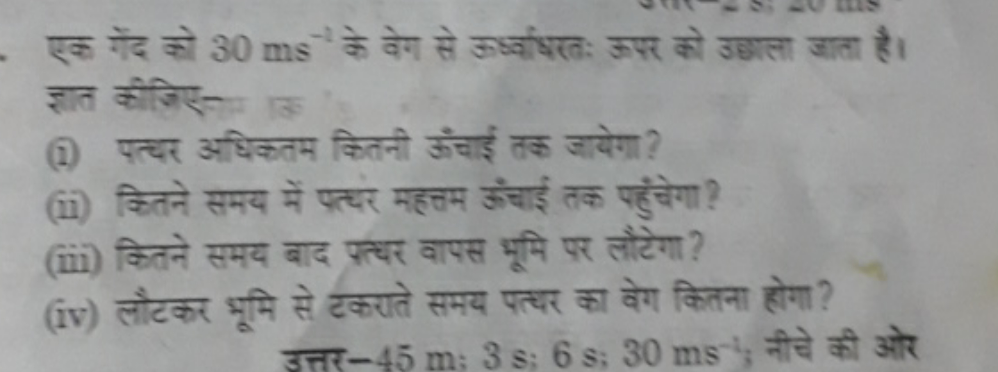 एक गेंद को 30 ms−1 के वेग से ऊध्वाधरतः ऊपर को उछाला जाता है। ज्ञात कीज