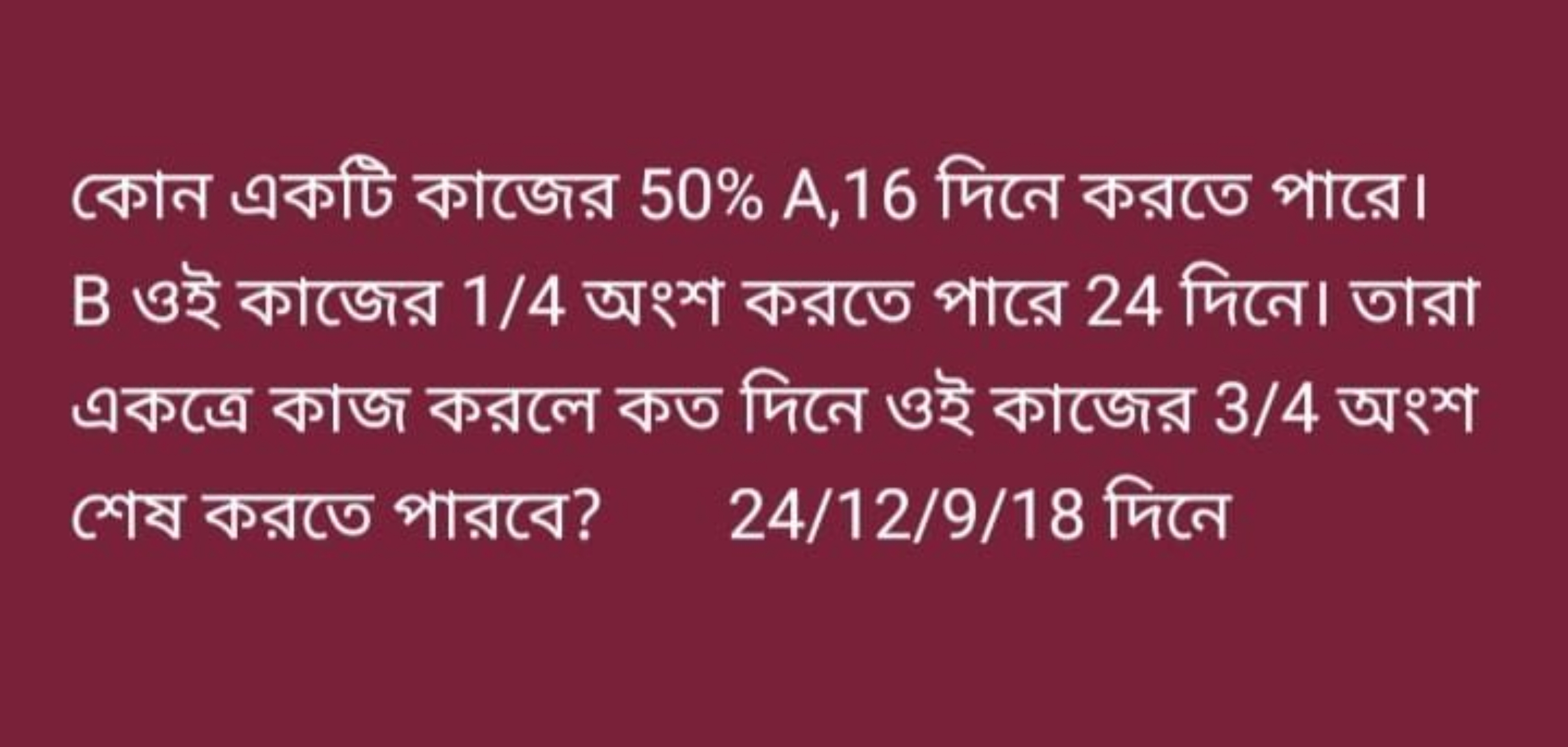 কোন একটি কাজের 50% A, 16 দিনে করতে পারে। B ওই কাজের 1/4 অংশ করতে পারে 