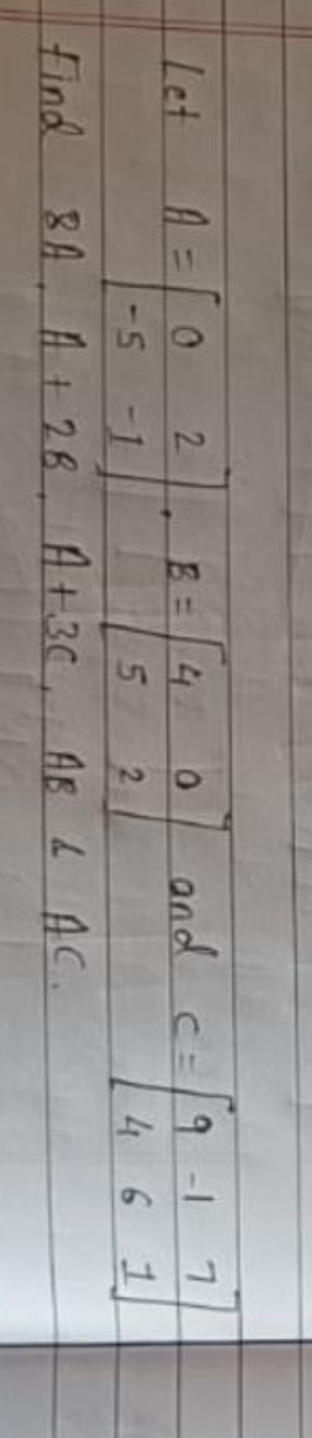 Let A=[0−5​2−1​],B=[45​02​] and C=[94​−16​71​] Find 8A,A+2B,A+3C,AB&AC