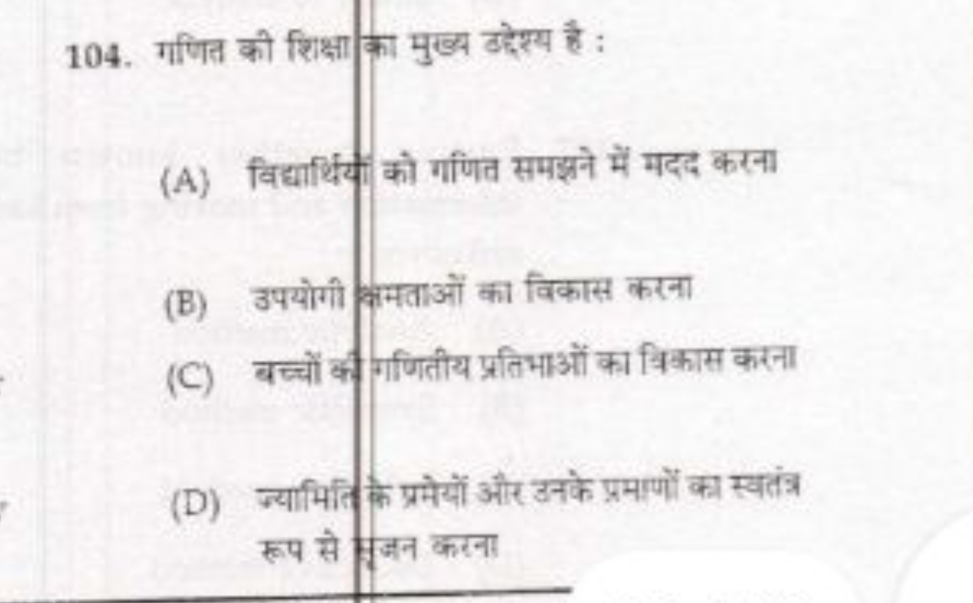 104. गणित की शिक्षा का मुख्य उदेश्य है :
(A) विद्यार्थिय को गणित समझने