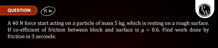 QUESTION
W.
A 40 N force start acting on a particle of mass 5 kg , whi