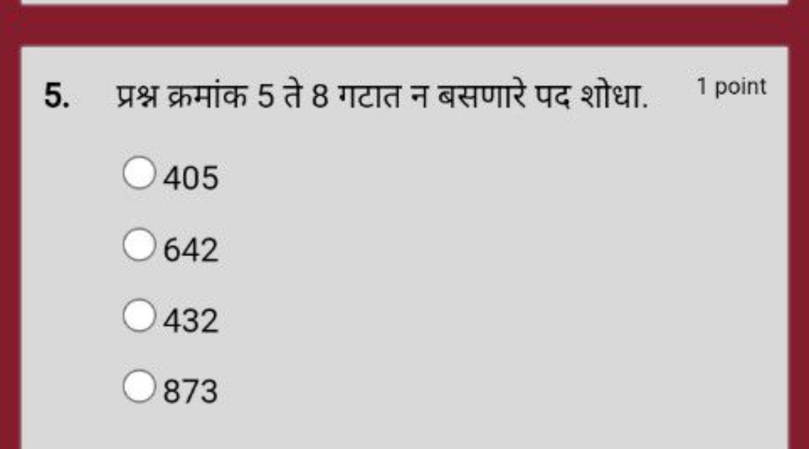 5. प्रश्न क्रमांक 5 ते 8 गटात न बसणारे पद शोधा.
1 point
405
642
432
87