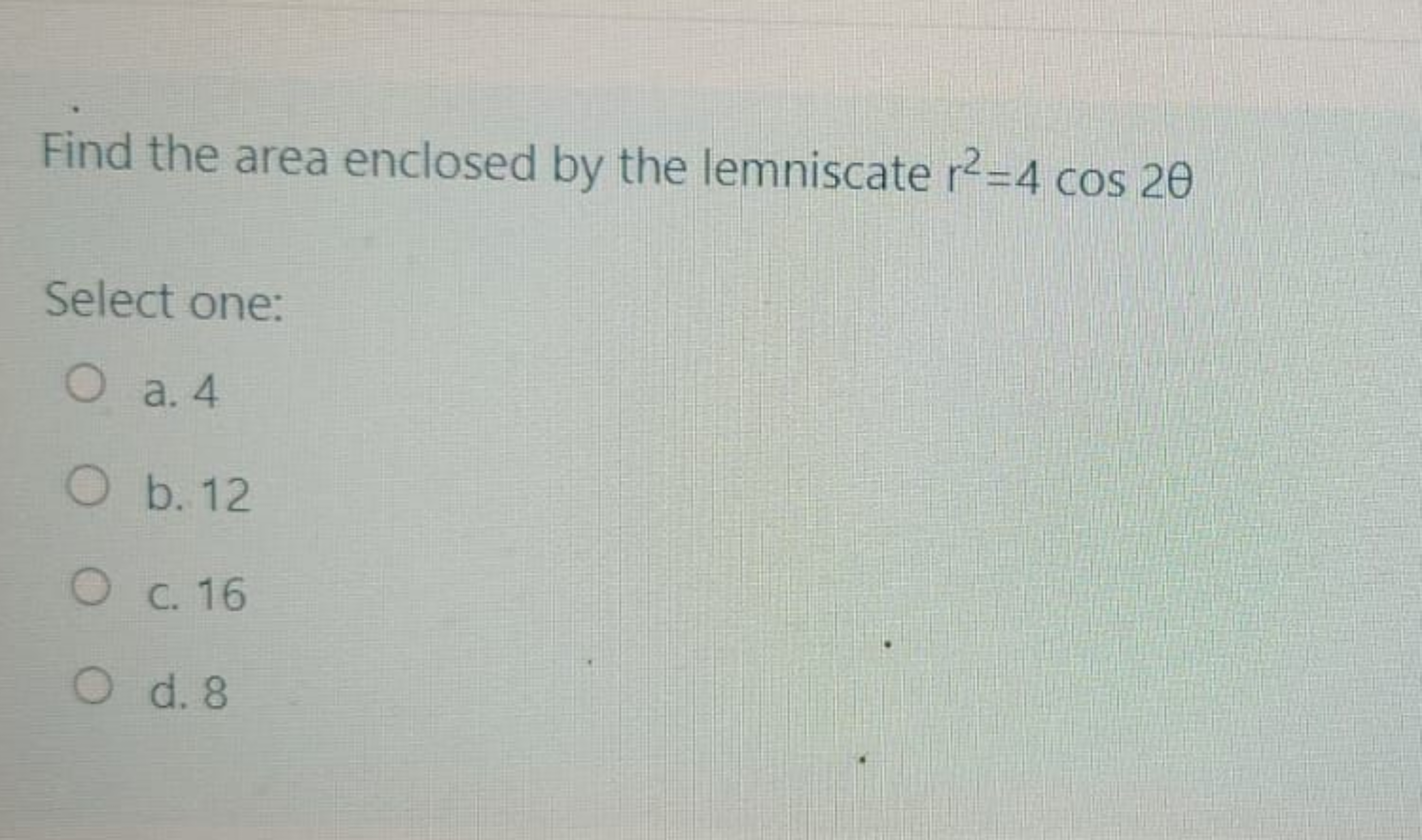 Find the area enclosed by the lemniscate r2=4cos2θ
Select one:
a. 4
b.