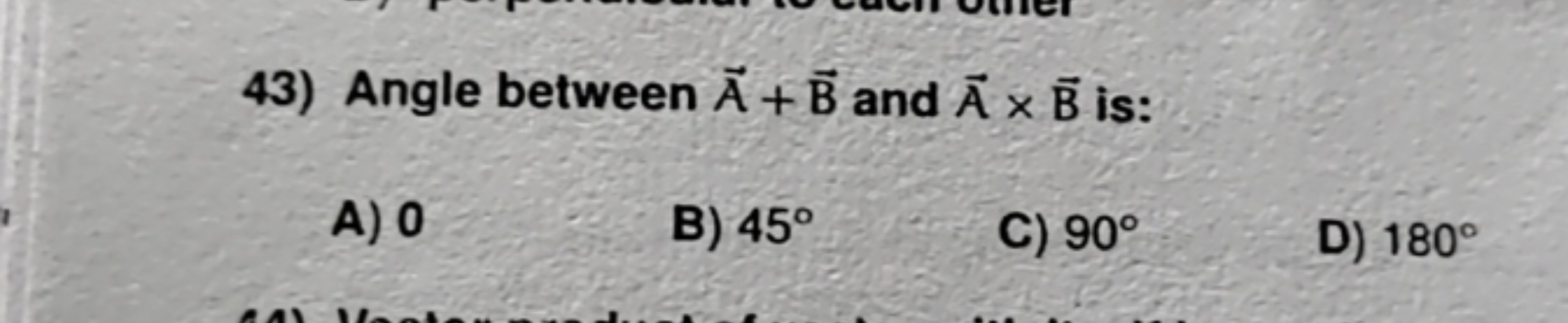 43) Angle between A + B and A x B is:
A) 0
B) 45°
C) 90°
D) 180°