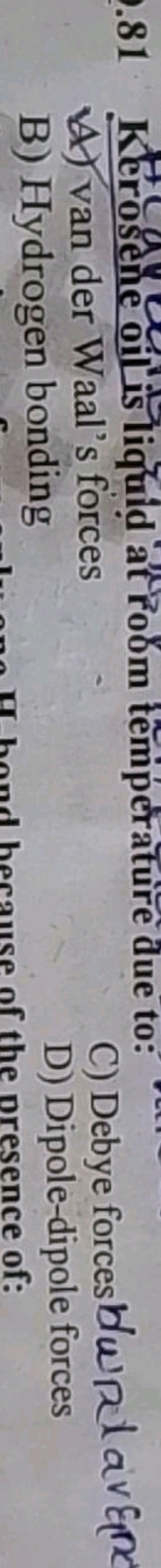 81 Kerosene oil is liquid at room temperature due to:
A) van der Waal'