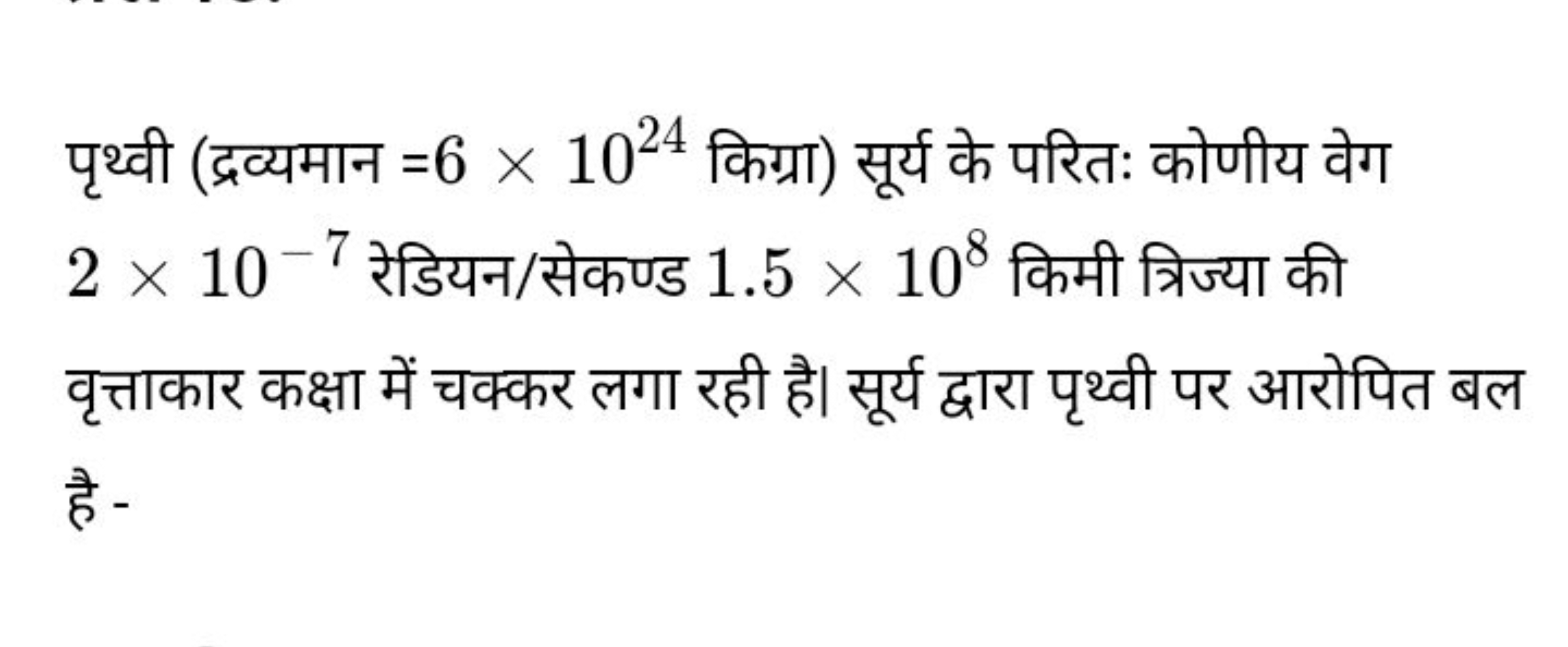 पृथ्वी (द्रव्यमान =6×1024 किग्रा) सूर्य के परितः कोणीय वेग 2×10−7 रेडि