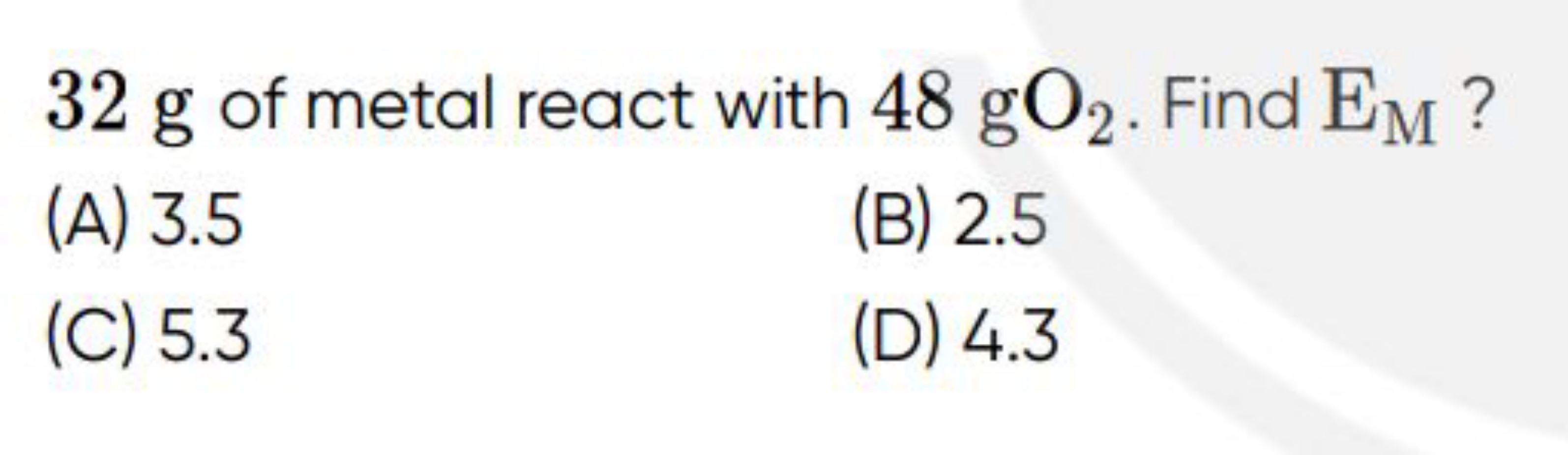 32 g of metal react with 48gO2​. Find EM​ ?
(A) 3.5
(B) 2.5
(C) 5.3
(D