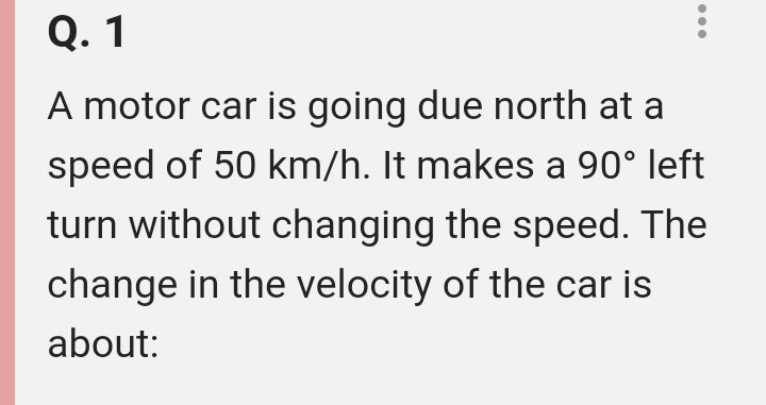 Q. 1

A motor car is going due north at a speed of 50 km/h. It makes a