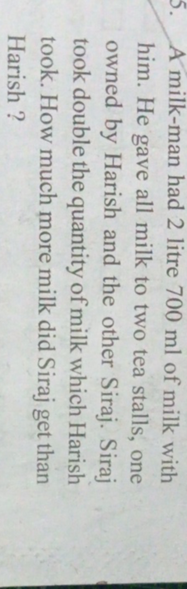 5. A milk-man had 2 litre 700 ml of milk with him. He gave all milk to