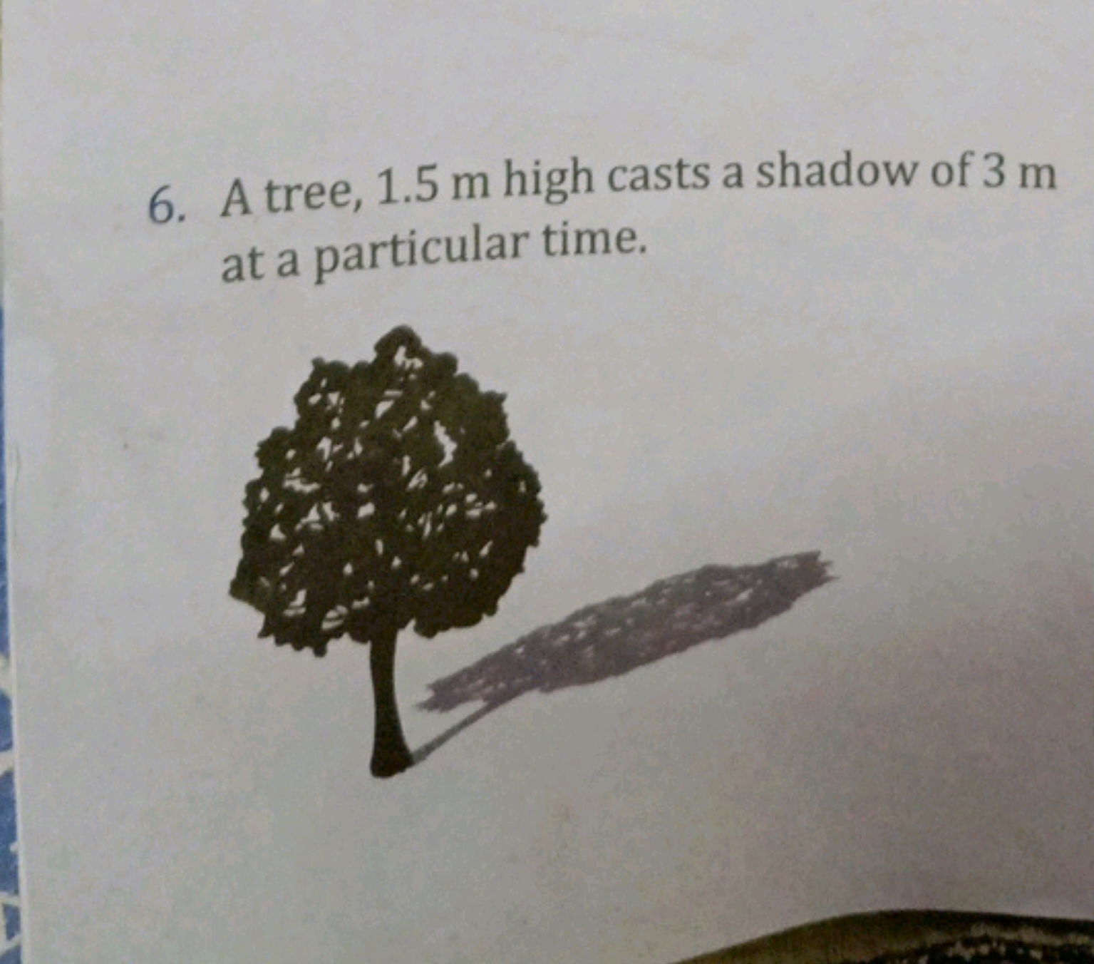 6. A tree, 1.5 m high casts a shadow of 3 m at a particular time.