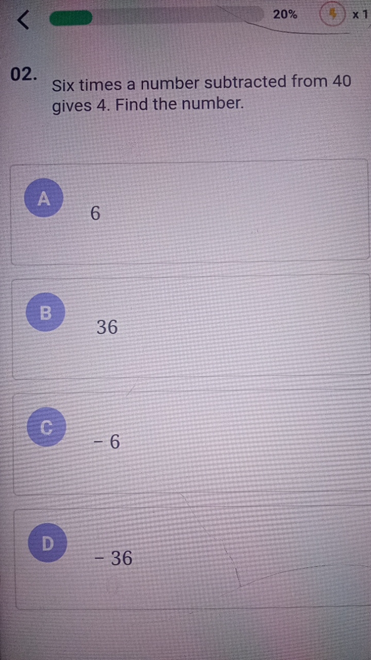 20%
02.

Six times a number subtracted from 40 gives 4 . Find the numb