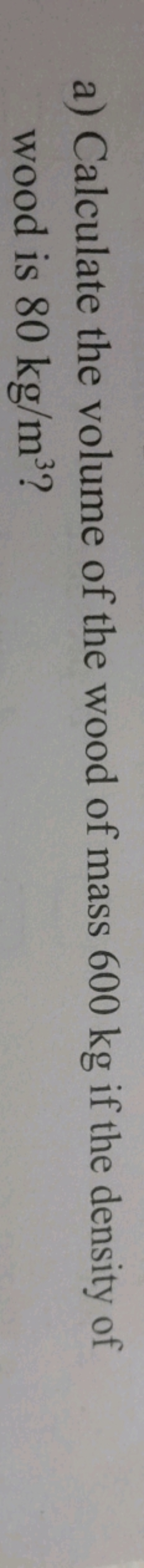 a) Calculate the volume of the wood of mass 600 kg if the density of w