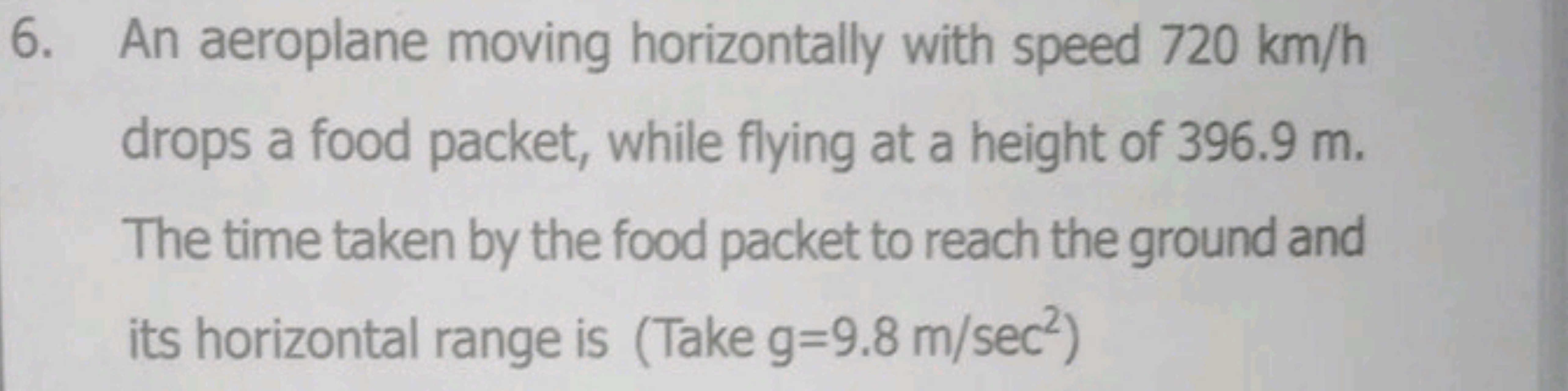 6. An aeroplane moving horizontally with speed 720 km/h drops a food p