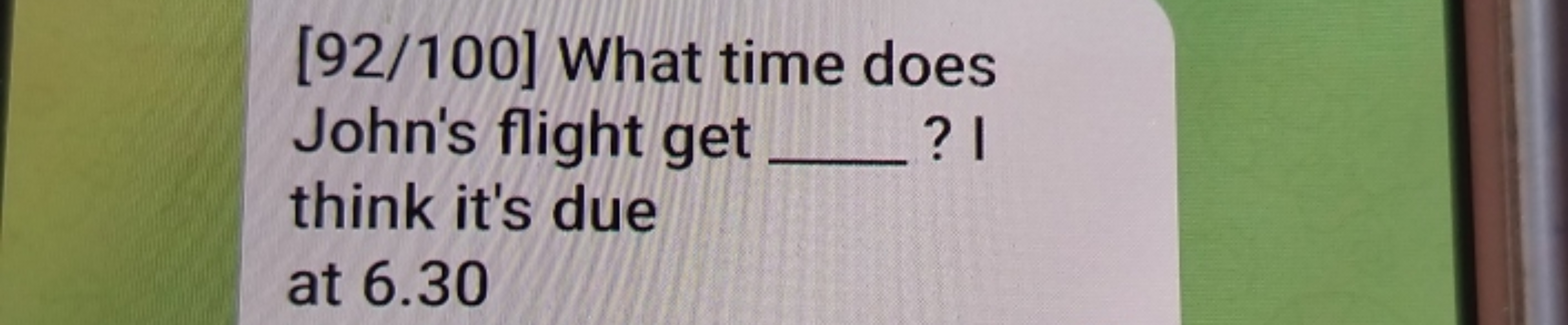 [92/100] What time does
John's flight get _ ? I
think it's due
at 6.30