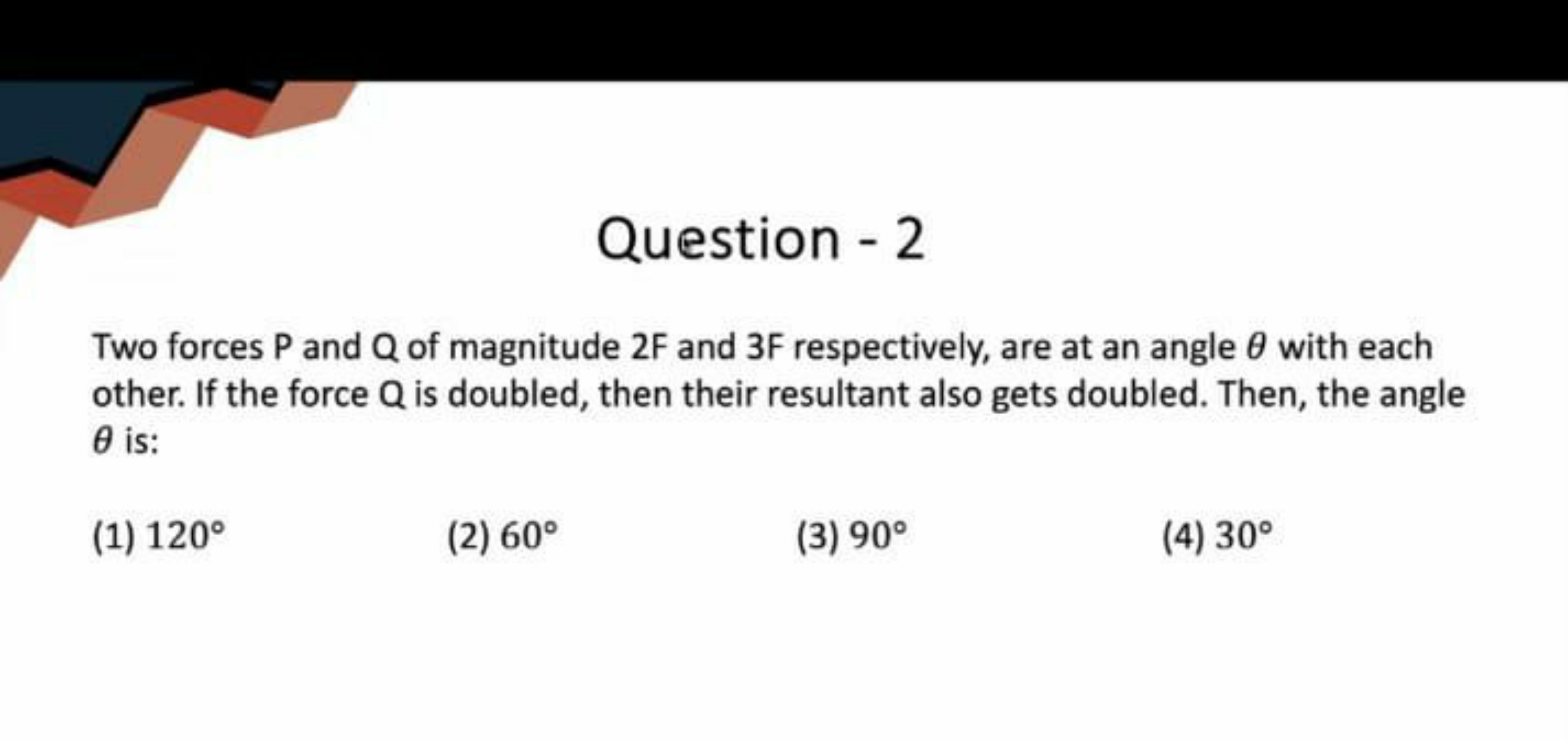 Question - 2
Two forces P and Q of magnitude 2 F and 3 F respectively,