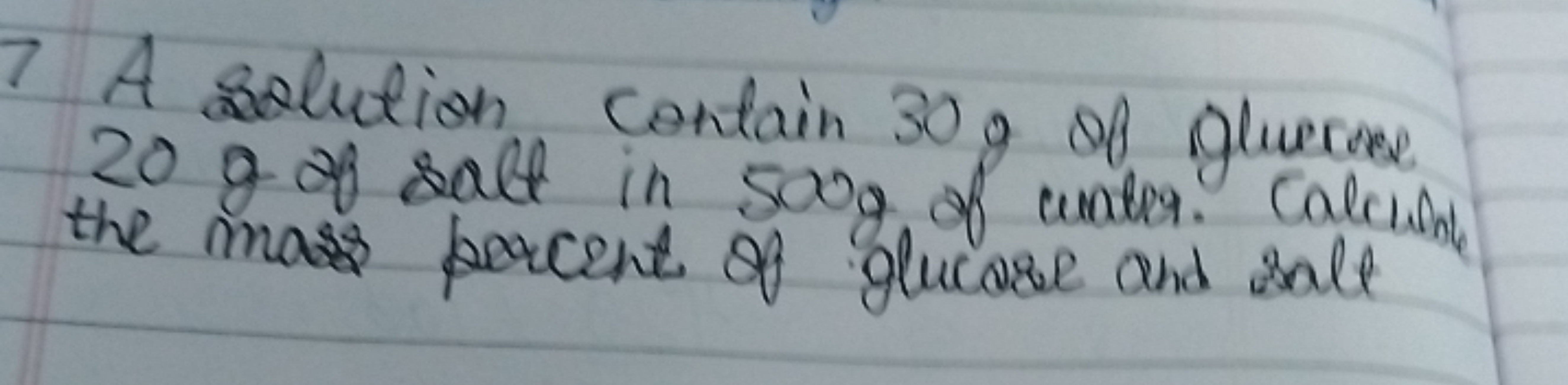 7 A solution contain 30 g of glueroee 20 g of salt in 500 g of water. 