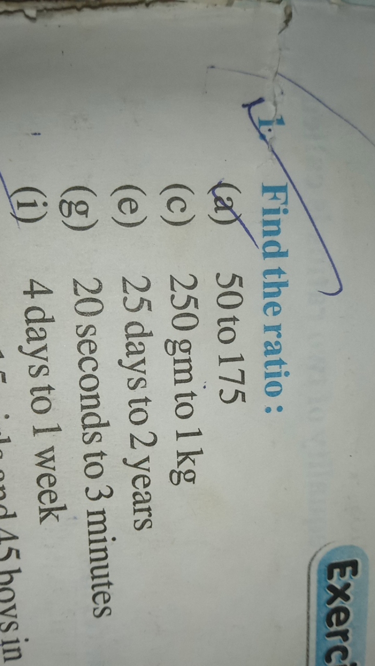 Exerc
Find the ratio:
(a) 50 to 175
(c) 250 gm to 1 kg
(e) 25 days to 