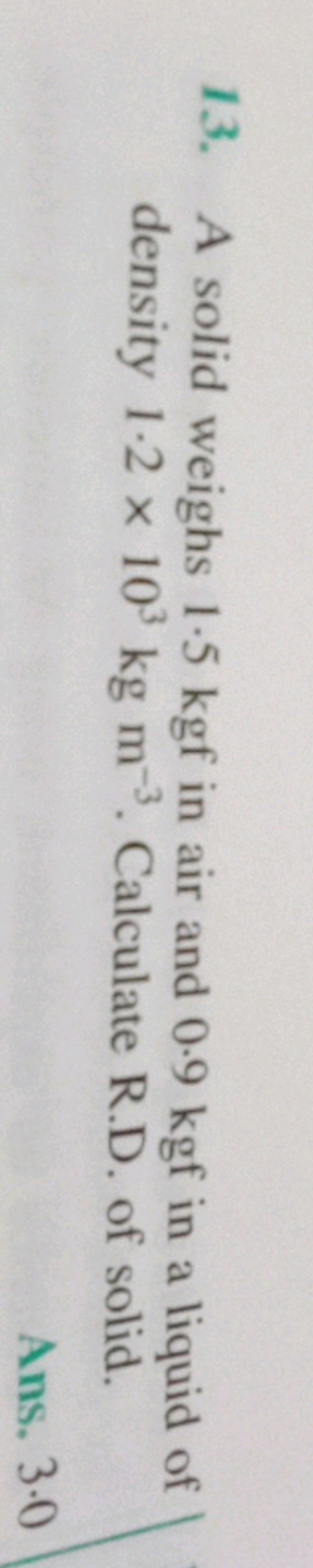 13. A solid weighs 1.5 kgf in air and 0.9 kgf in a liquid of density 1