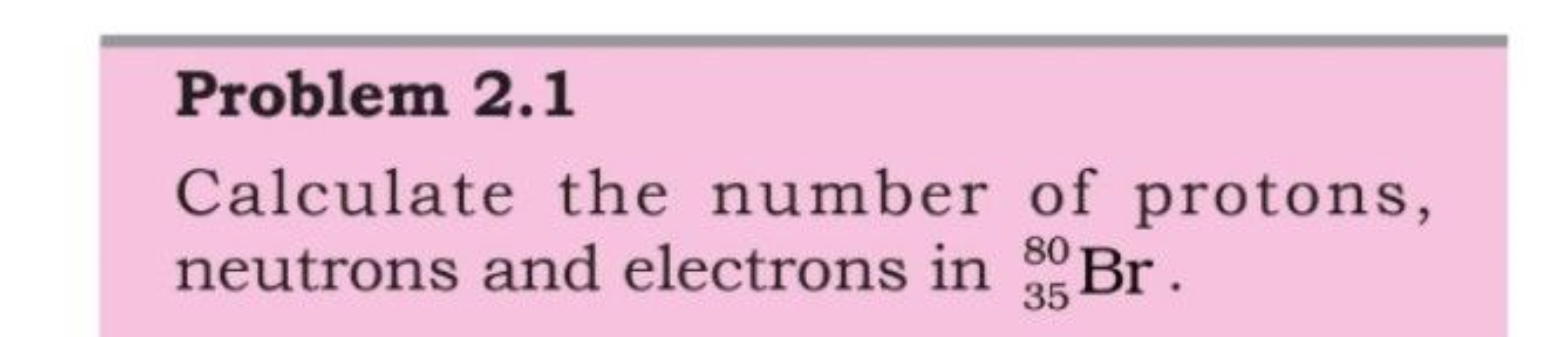 Problem 2.1
Calculate the number of protons, neutrons and electrons in