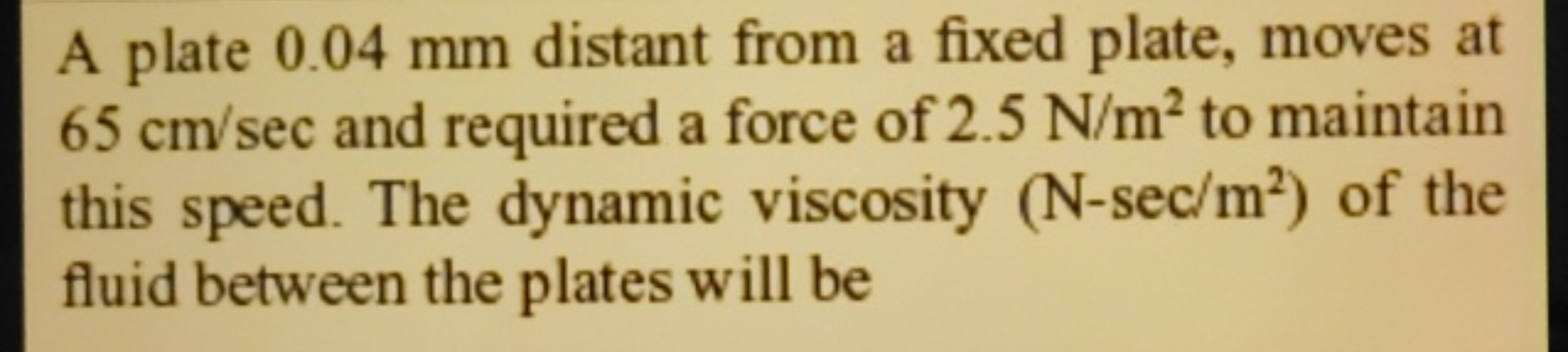 A plate 0.04 mm distant from a fixed plate, moves at 65 cm/sec and req