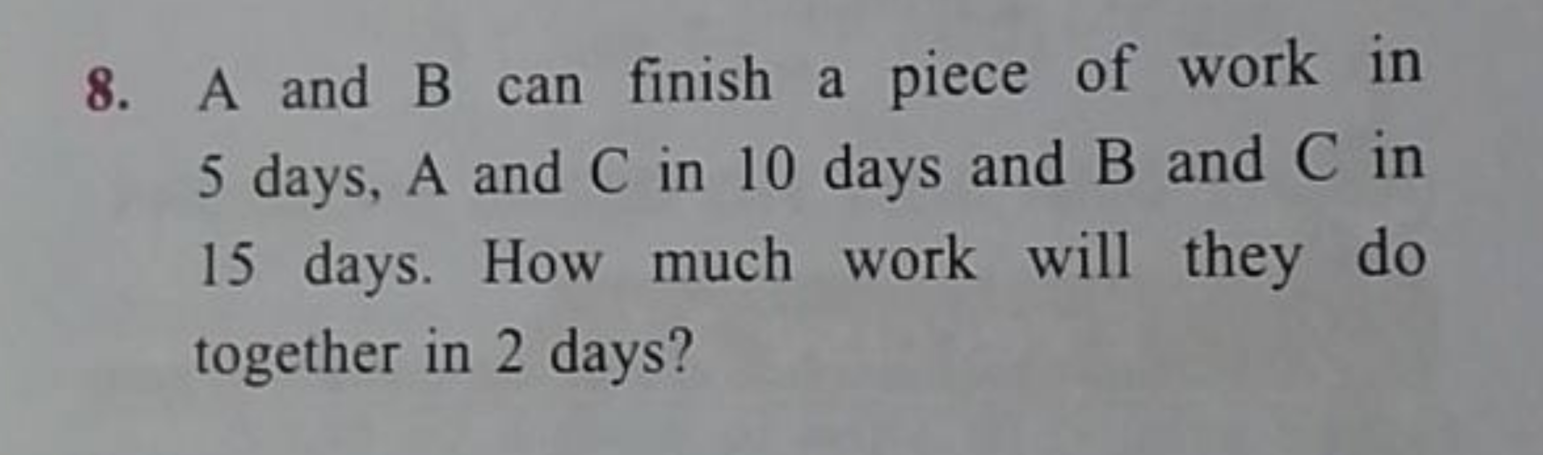 8. A and B can finish a piece of work in 5 days, A and C in 10 days an