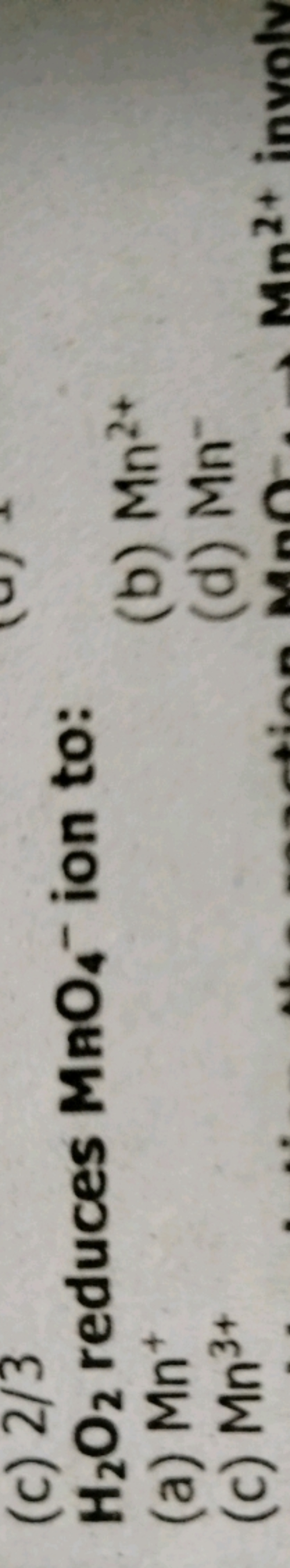 (c) 2/3
H2​O2​ reduces MnO4−​ion to:
(a) Mn+
(b) Mn2+
(c) Mn3+
(d) Mn−