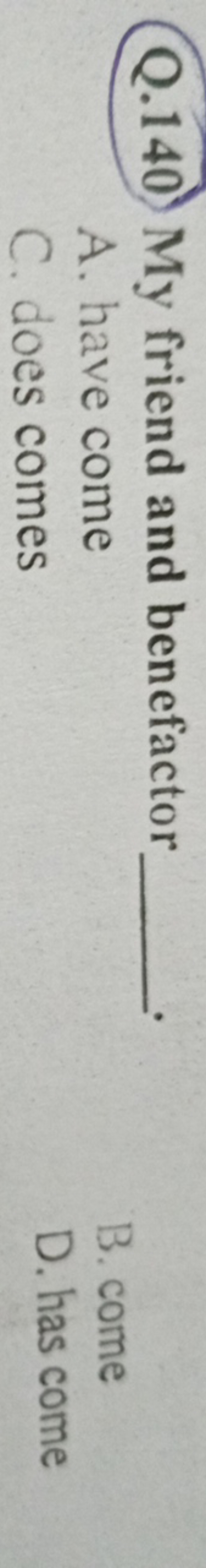 Q.140 My friend and benefactor 
A. have come
B. come
C. does comes
D. 