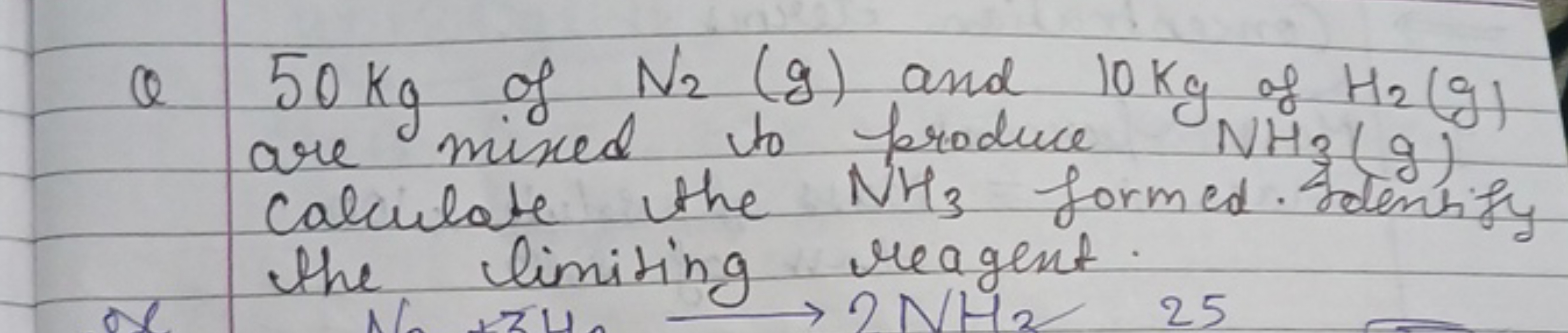 QQ
50 kg of N₂ (g) and 10 kg of H₂ (g)
are mixed to produce NH3(g)
cal