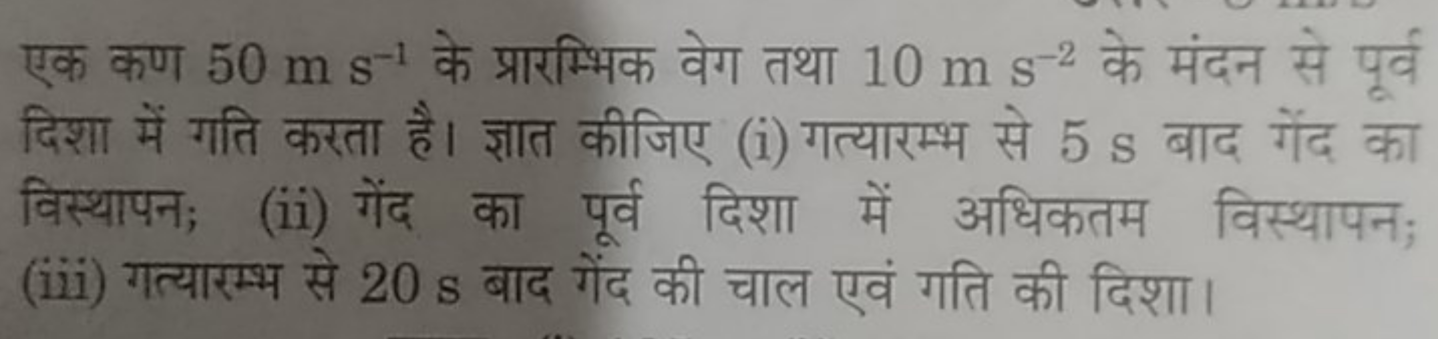 एक कण 50 m s−1 के प्रारम्भिक वेग तथा 10 m s−2 के मंदन से पूर्व दिशा मे