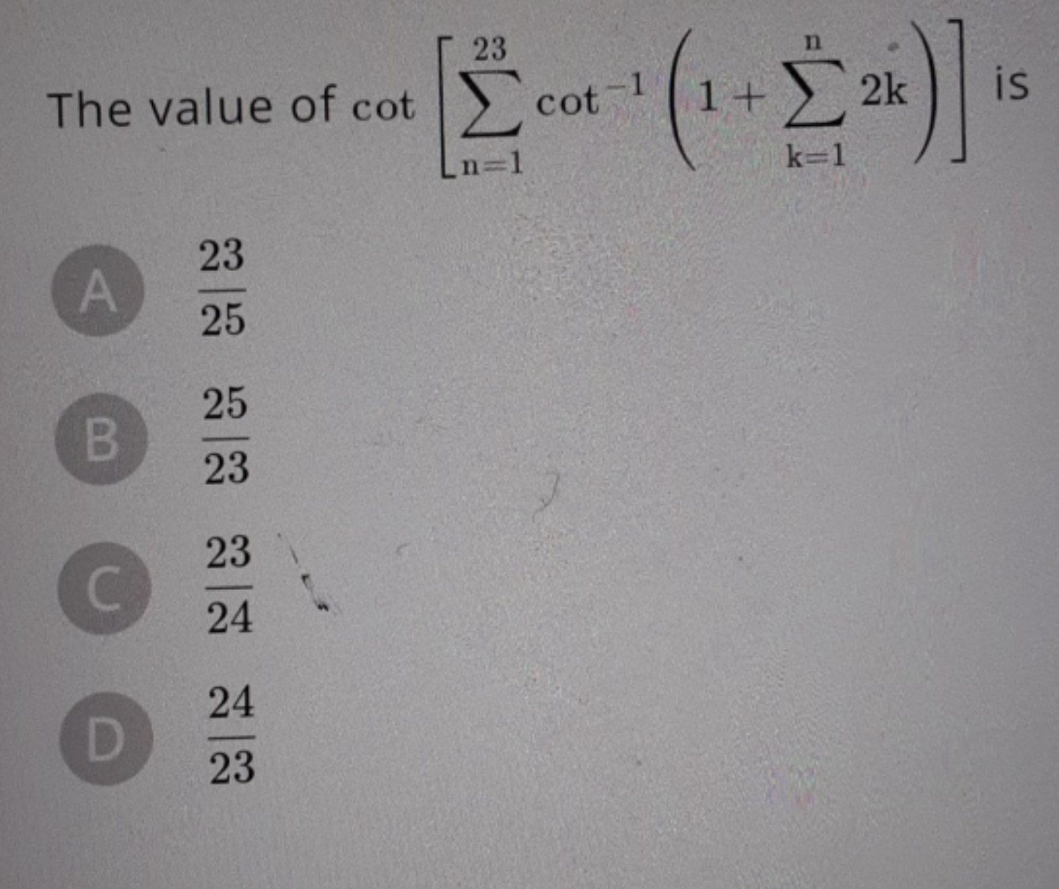 The value of cot[∑n=123​cot−1(1+∑k=1n​2k)] is
(A) 2523​
(B) 2325​
(C) 
