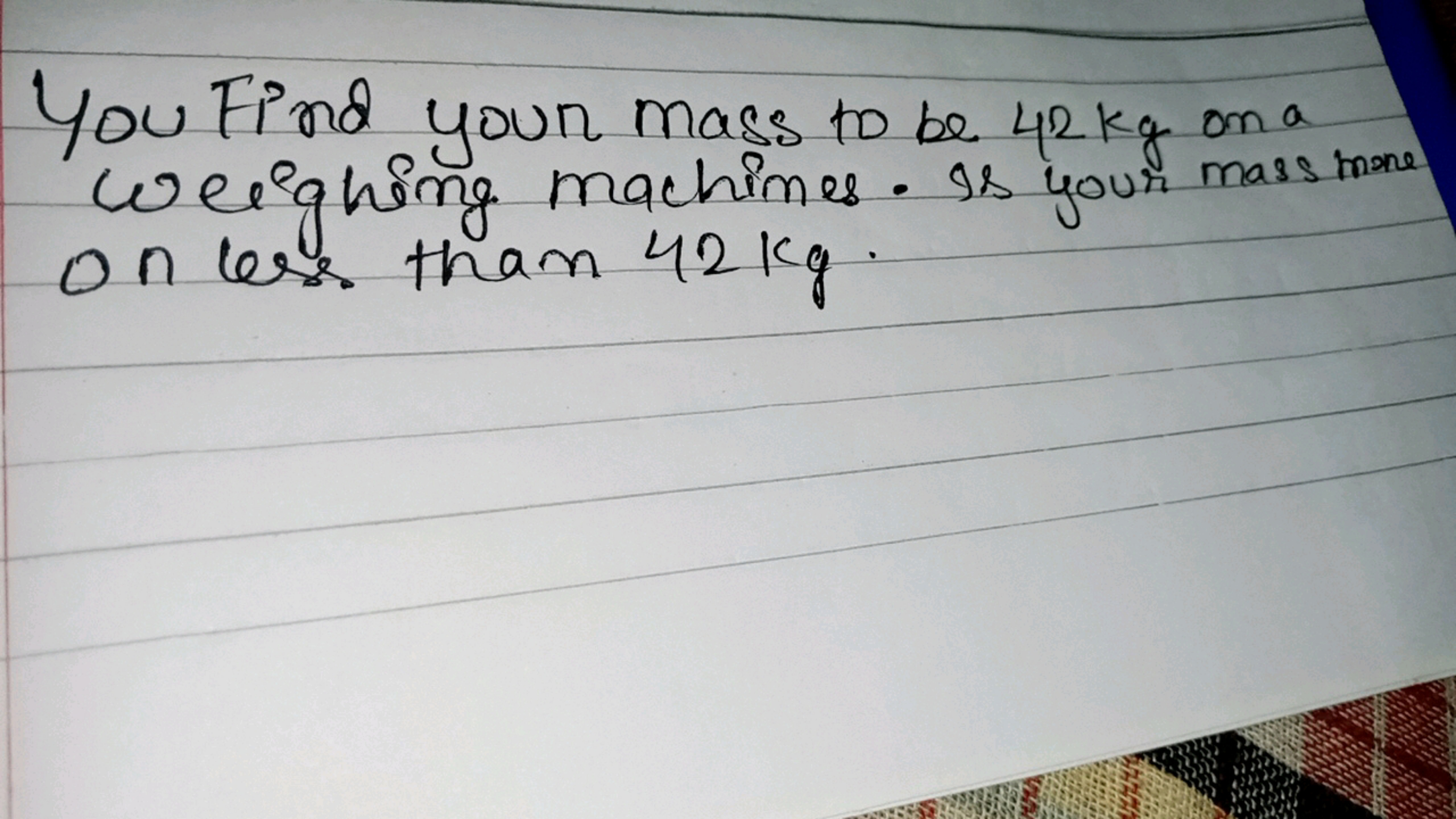 You Find your mass to be 42 kg on a Weighing machines. Is your mass me