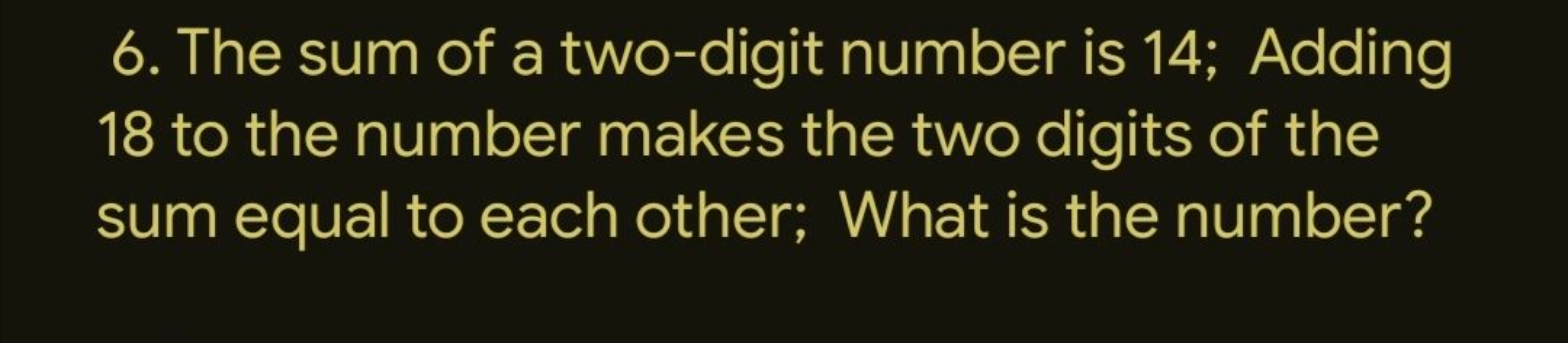 6. The sum of a two-digit number is 14; Adding
18 to the number makes 