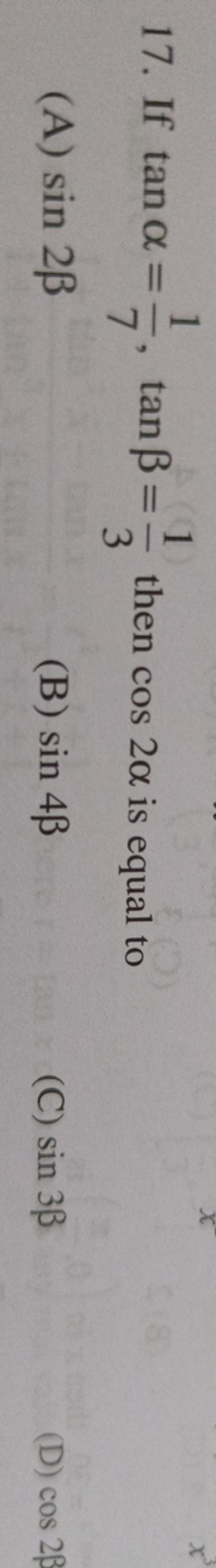 17. If tanα=71​,tanβ=31​ then cos2α is equal to
(A) sin2β
(B) sin4β
(C