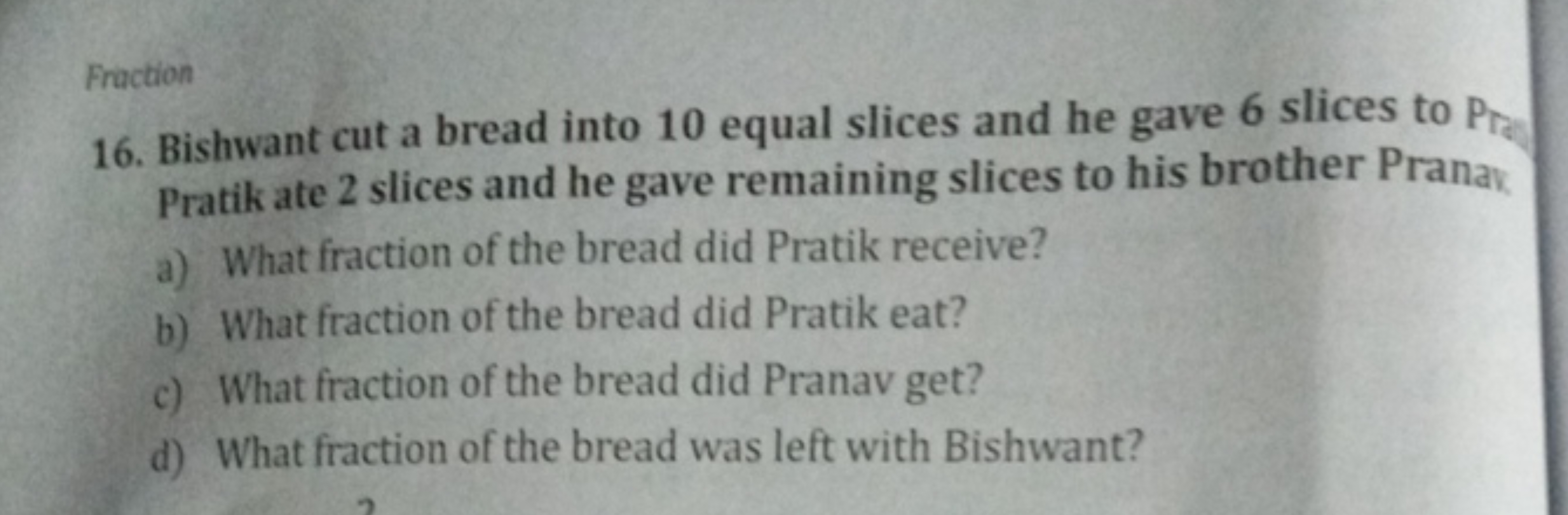 Fraction
16. Bishwant cut a bread into 10 equal slices and he gave 6 s