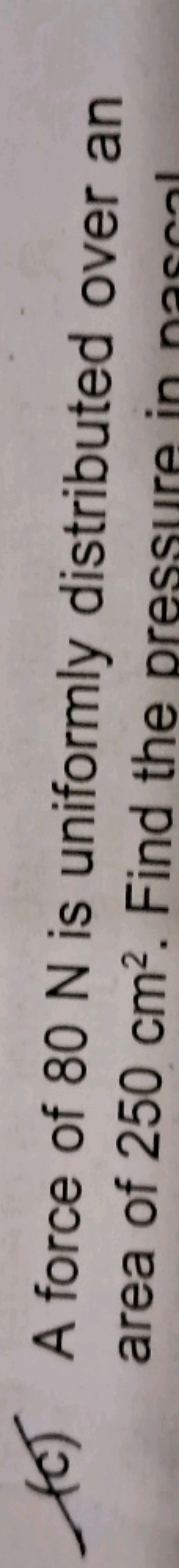 (C) A force of 80 N is uniformly distributed over an area of 250 cm2. 