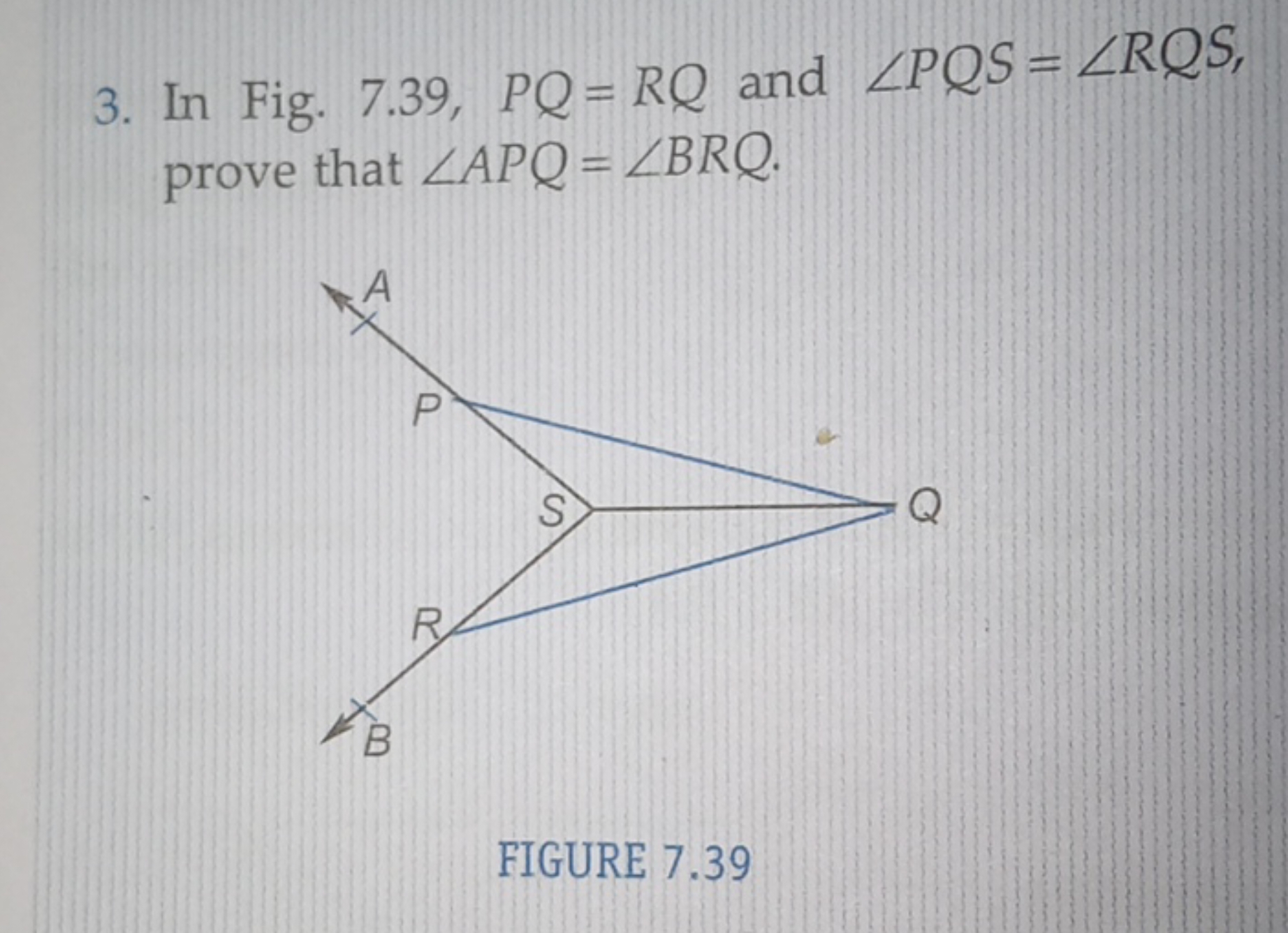 3. In Fig. 7.39,PQ=RQ and ∠PQS=∠RQS, prove that ∠APQ=∠BRQ.

FIGURE 7.3