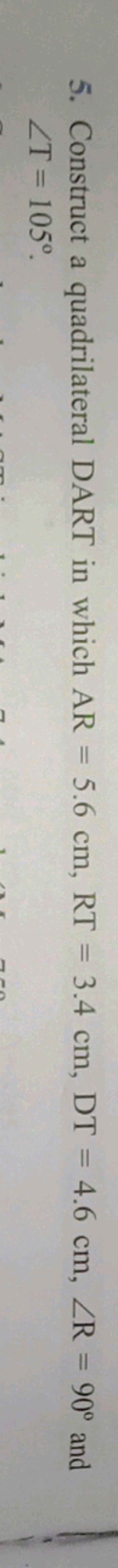 5. Construct a quadrilateral DART in which AR=5.6 cm,RT=3.4 cm,DT=4.6 