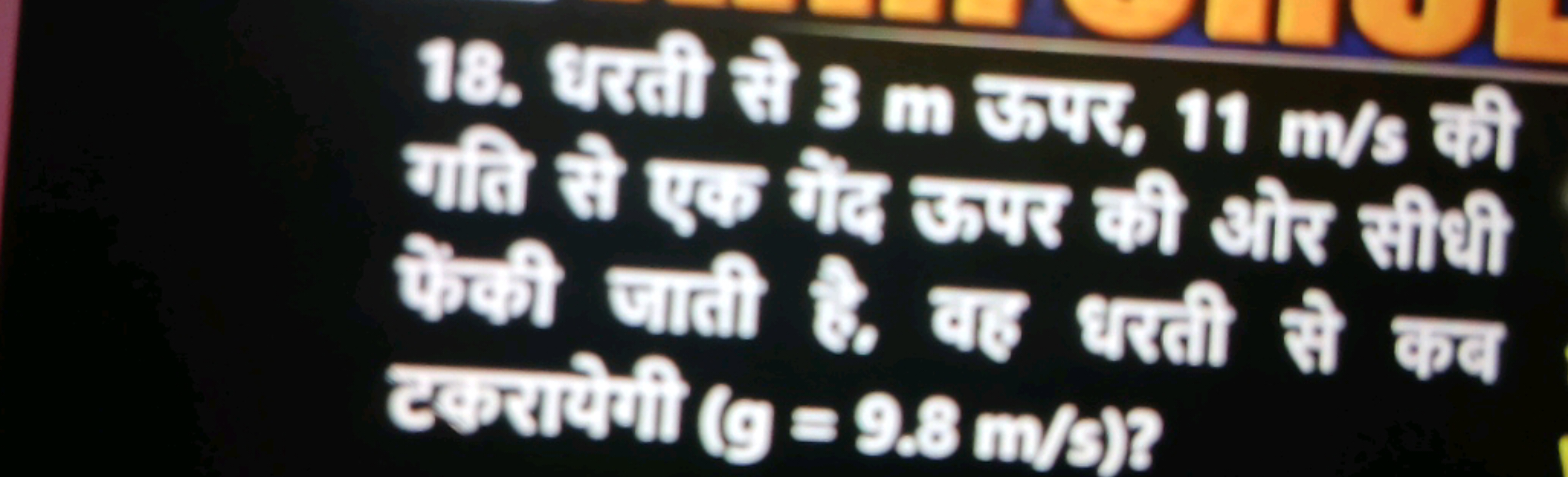 18. धरती से 3 m ऊपर, 11 m/s की गति से एक गैल ऊपर की जोर सीथी फेकी जाती