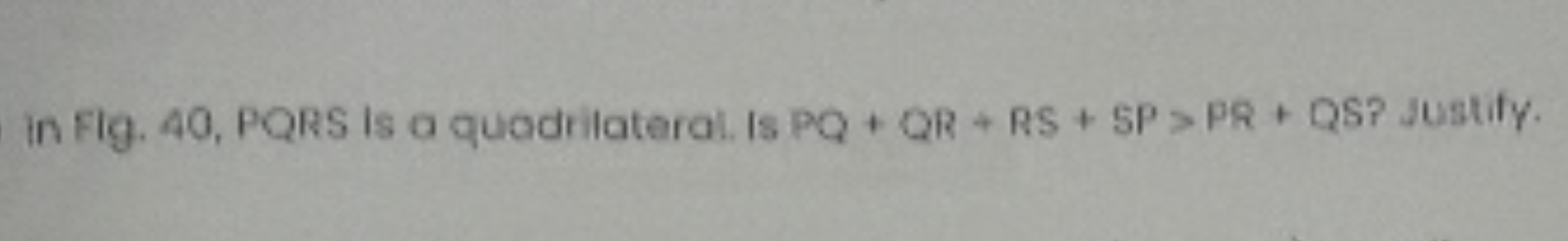 in Flg. 40, PQRS is a quadrilateral. Is PQ+QR+RS+SP>PR+QS Justify.