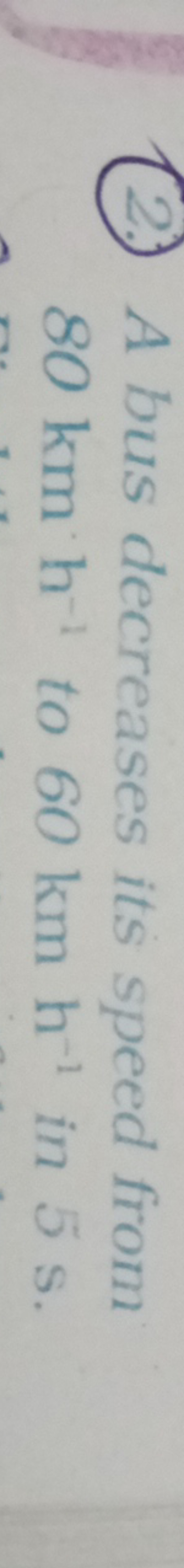 (2.) A bus decreases its speed from 80 km h−1 to 60 km h−1 in 5 s .