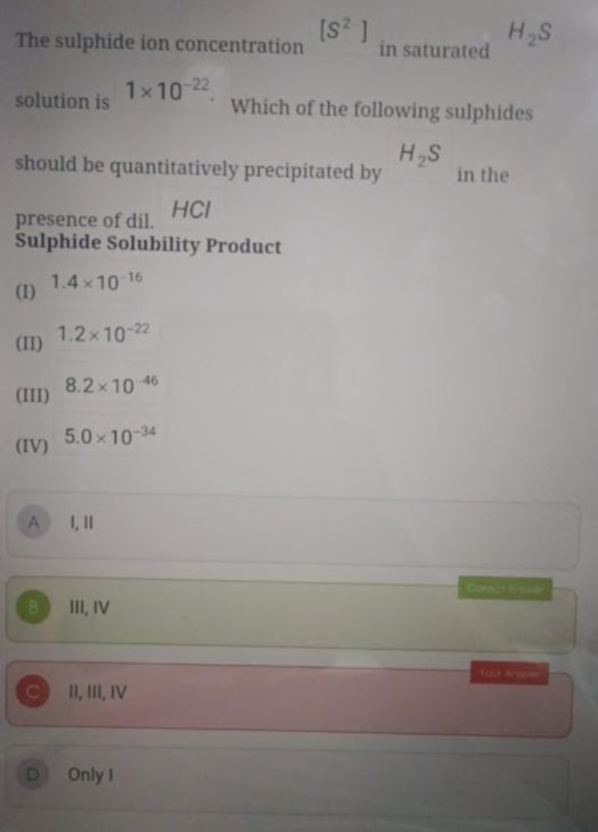 The sulphide ion concentration [S2] in saturated
H2​ S
solution is 1×1