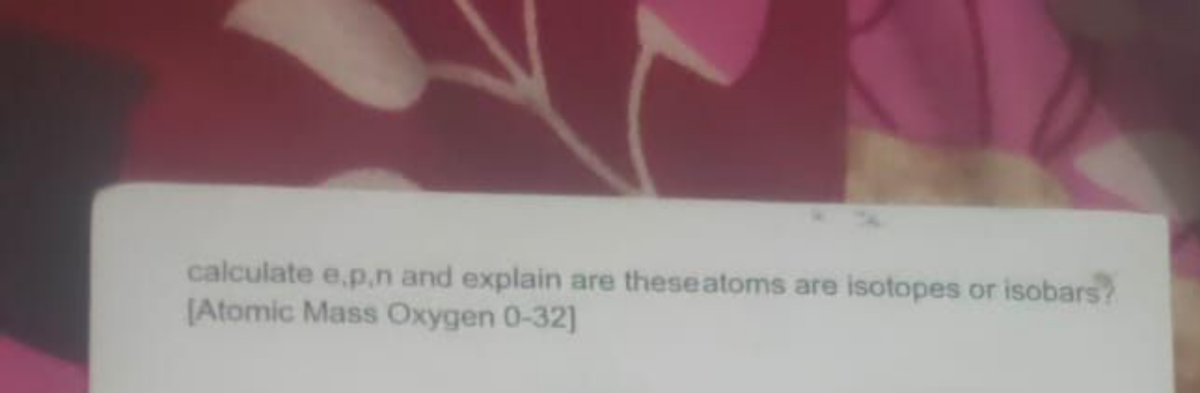 calculate e,p,n and explain are theseatoms are isotopes or isobars?
[A