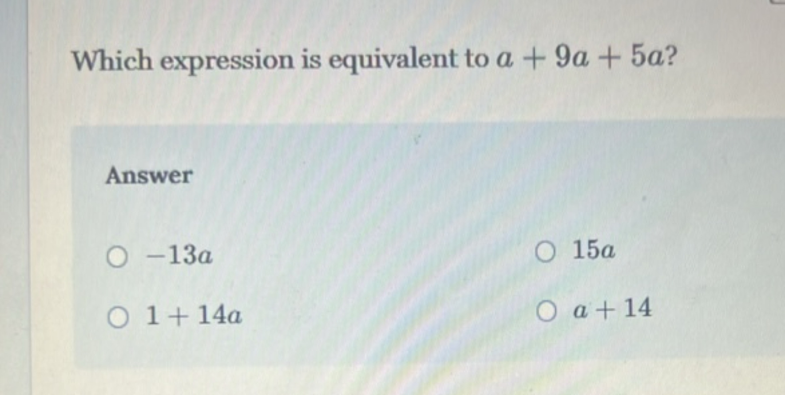 Which expression is equivalent to a+9a+5a ?

Answer
−13a
15a
1+14a
a+1