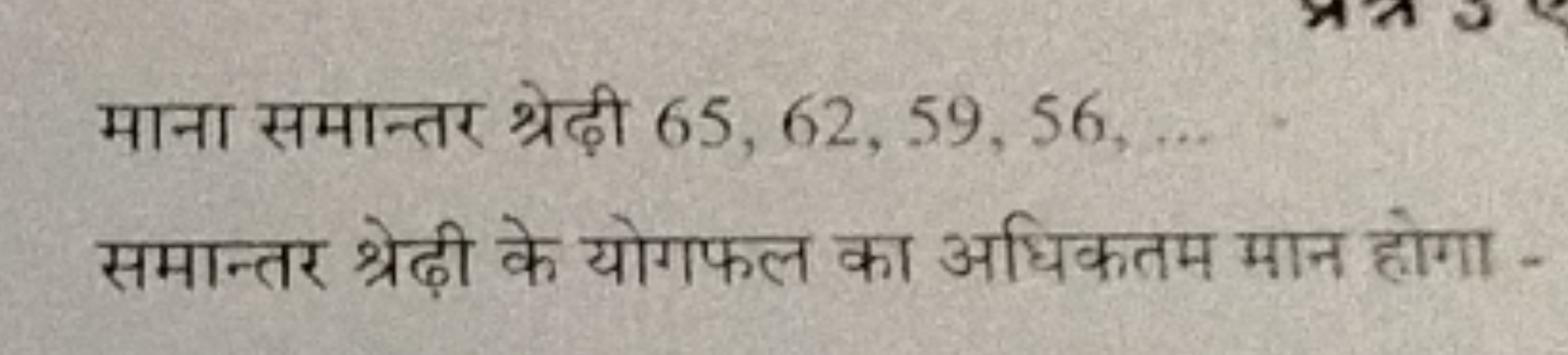 माना समान्तर श्रेढ़ी 65,62,59,56,… समान्तर श्रेढ़ी के योगफल का अधिकतम 