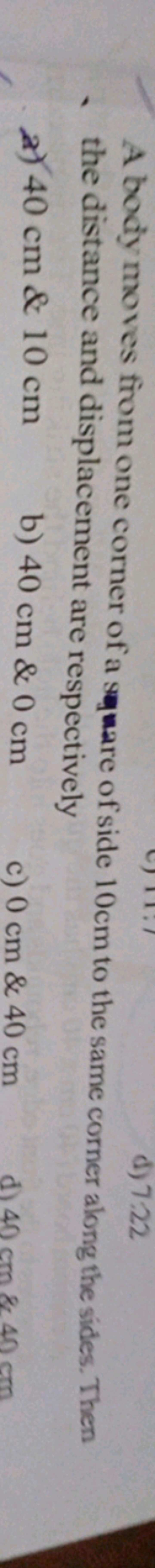 d) 7:22
A body moves from one corner of a square of side 10cm to the s