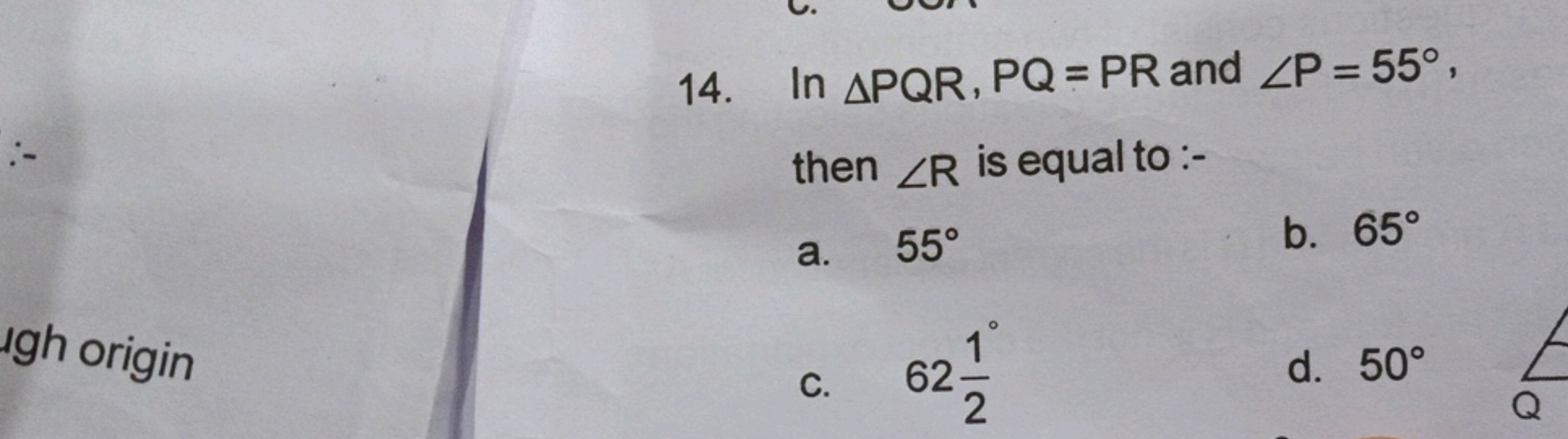 14. In △PQR,PQ=PR and ∠P=55∘, then ∠R is equal to :-
a. 55∘
b. 65∘
c. 