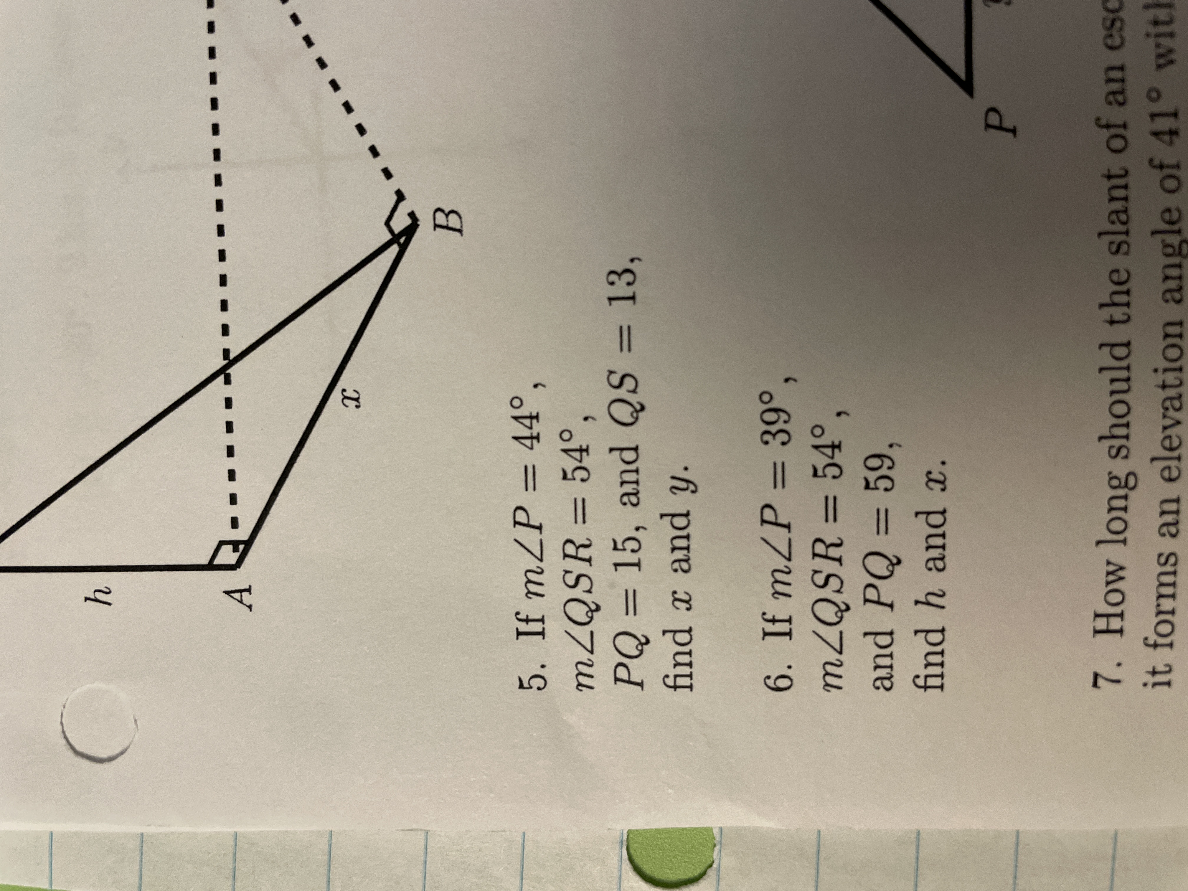 5. If m∠P=44∘,
m∠QSR=54∘PQ=15, and QS=13​
find x and y.
6. If m∠P=39∘,