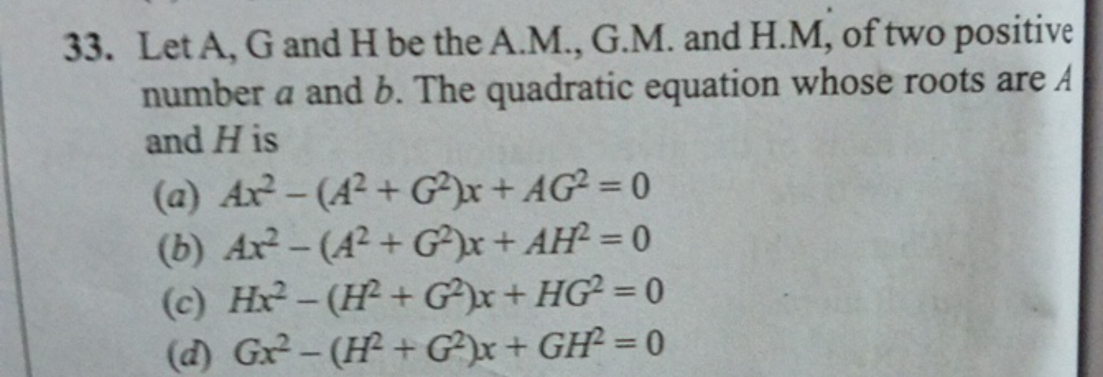 33. Let A,G and H be the A.M., G.M. and H.M, of two positive number a 