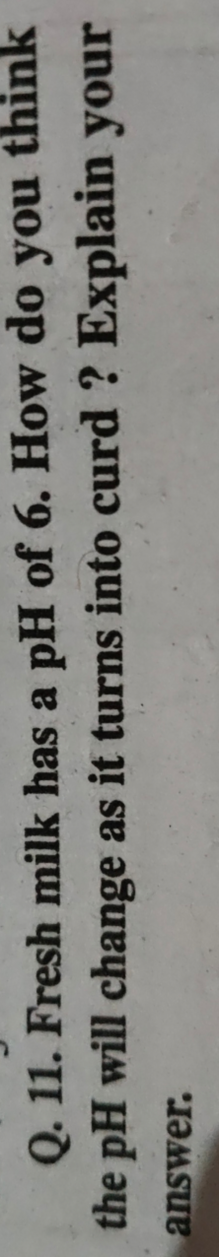 Q. 11. Fresh milk has a pH of 6 . How do you think the pH will change 